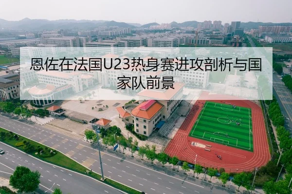 恩佐在法国U23热身赛进攻剖析与国家队前景